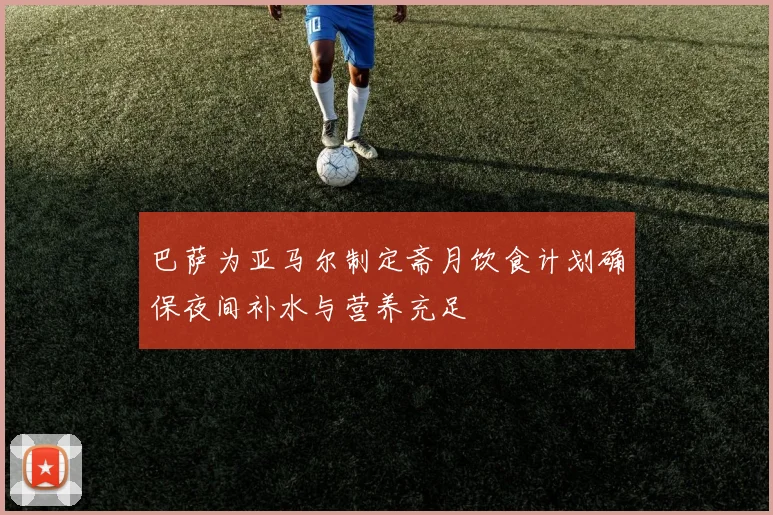 巴萨为亚马尔制定斋月饮食计划确保夜间补水与营养充足