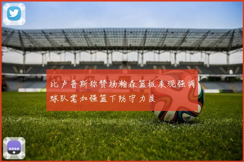 比卢普斯称赞杨瀚森篮板表现强调球队需加强篮下防守力度
