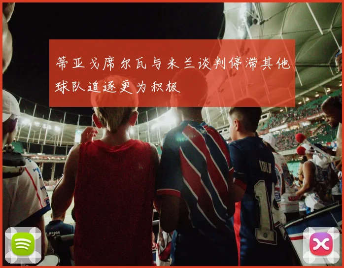 蒂亚戈席尔瓦与米兰谈判停滞其他球队追逐更为积极