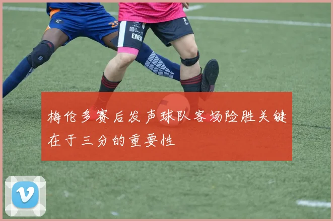 梅伦多赛后发声球队客场险胜关键在于三分的重要性