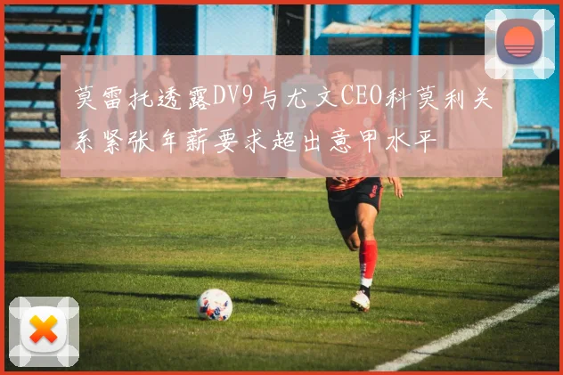 莫雷托透露DV9与尤文CEO科莫利关系紧张年薪要求超出意甲水平
