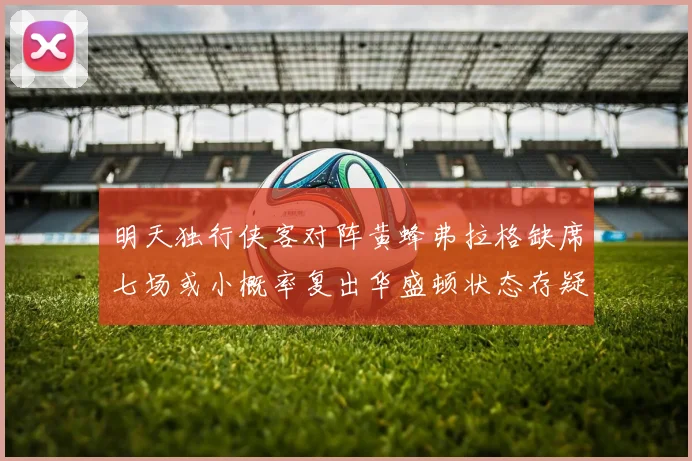 明天独行侠客对阵黄蜂弗拉格缺席七场或小概率复出华盛顿状态存疑
