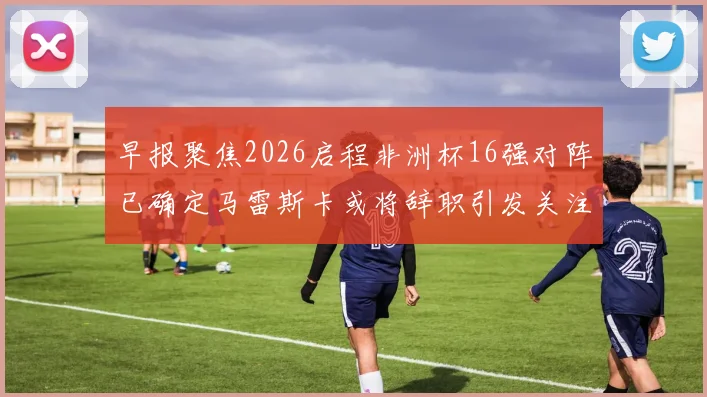 早报聚焦2026启程非洲杯16强对阵已确定马雷斯卡或将辞职引发关注