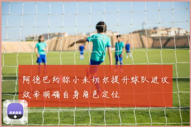 阿德巴约称小米切尔提升球队进攻效率明确自身角色定位