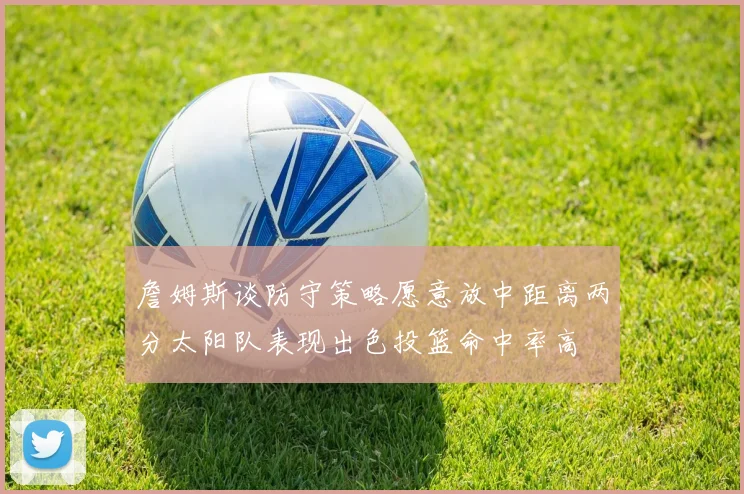 詹姆斯谈防守策略愿意放中距离两分太阳队表现出色投篮命中率高