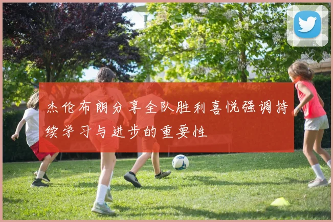 杰伦布朗分享全队胜利喜悦强调持续学习与进步的重要性