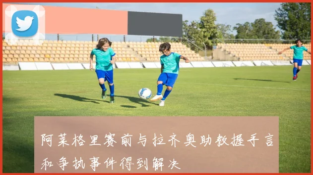 阿莱格里赛前与拉齐奥助教握手言和争执事件得到解决