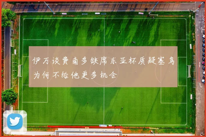 伊万谈费南多缺席东亚杯质疑塞鸟为何不给他更多机会