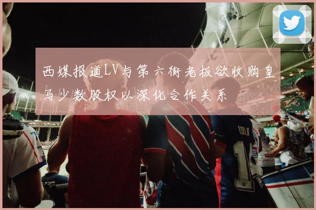 西媒报道LV与第六街老板欲收购皇马少数股权以深化合作关系